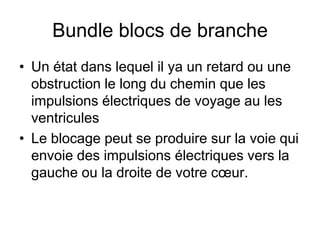Bundle blocs de branche
• Un état dans lequel il ya un retard ou une
  obstruction le long du chemin que les
  impulsions électriques de voyage au les
  ventricules
• Le blocage peut se produire sur la voie qui
  envoie des impulsions électriques vers la
  gauche ou la droite de votre cœur.
 