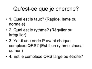 Qu'est-ce que je cherche?
• 1. Quel est le taux? (Rapide, lente ou
  normale)
• 2. Quel est le rythme? (Régulier ou
  irrégulier)
• 3. Yat-il une onde P avant chaque
  complexe QRS? (Est-il un rythme sinusal
  ou non)
• 4. Est le complexe QRS large ou étroite?
 