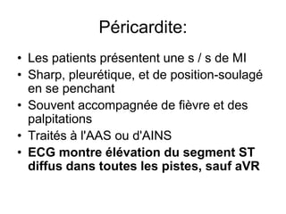 Péricardite:
• Les patients présentent une s / s de MI
• Sharp, pleurétique, et de position-soulagé
  en se penchant
• Souvent accompagnée de fièvre et des
  palpitations
• Traités à l'AAS ou d'AINS
• ECG montre élévation du segment ST
  diffus dans toutes les pistes, sauf aVR
 