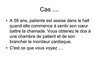 Cas ....
• A 59 ans, patiente est assise dans le hall
  quand elle commence à sentir son cœur
  battre la chamade. Vous obtenez le dos à
  une chambre de patient et de son
  brancher le moniteur cardiaque.
• C'est ce que vous voyez ....
 