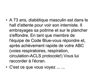 • A 73 ans, diabétique masculin est dans le
  hall d'attente pour voir son interniste. Il
  embrayages sa poitrine et sur le plancher
  s'effondre. En tant que membre de
  l'équipe de Code Blue-vous répondre et,
  après achèvement rapide de votre ABC
  (voies respiratoires, respiration,
  circulation-ACLS protocole!) Vous lui
  raccorder à l'écran.
• C'est ce que vous voyez ... ...
 