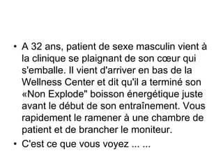 • A 32 ans, patient de sexe masculin vient à
  la clinique se plaignant de son cœur qui
  s'emballe. Il vient d'arriver en bas de la
  Wellness Center et dit qu'il a terminé son
  «Non Explode" boisson énergétique juste
  avant le début de son entraînement. Vous
  rapidement le ramener à une chambre de
  patient et de brancher le moniteur.
• C'est ce que vous voyez ... ...
 
