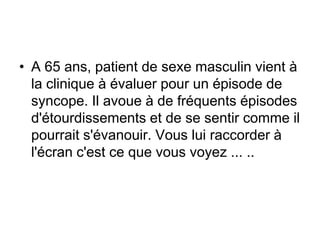 • A 65 ans, patient de sexe masculin vient à
  la clinique à évaluer pour un épisode de
  syncope. Il avoue à de fréquents épisodes
  d'étourdissements et de se sentir comme il
  pourrait s'évanouir. Vous lui raccorder à
  l'écran c'est ce que vous voyez ... ..
 