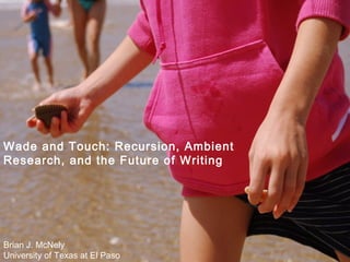 Wade and Touch: Recursion, Ambient Research, and the Future of Writing Brian J. McNely University of Texas at El Paso 