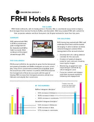 FRHI Hotels & Resorts
THE SOLUTIONS:
EVG, having long worked with FRHI, well
understood the brand and the desired
messaging. In order to deliver constant,
coherent Instagram content, EVG’s
management of the account includes:
•	 Development of a rolling editorial
calendar for the accounts
•	 Creation of weekly Instagram
posts for each account, including
sourcing the images
•	 Monitoring, engagement and
responding to comments by
other Instagram users
•	 Focus on content and engage-
ment that increases audience,
following and engagement
THE CLIENT:
FRHI Hotels & Resorts, with its headquarters in Toronto, ON, is a worldwide luxury hotel company
that manages three brands: Fairmont, Raffles, and Swissôtel. EVG has provided FRHI with content for
their corporate website and their Everyone’s An Original website for more than five years.
THE CHALLENGES:
FRHI turned to EVG for its expertise to grow the the fast-paced
and growing Swissôtel and Raffles Instagram accounts, which
play a key role in social media marketing for hospitality given
the visual focus of the channel. In summer 2014 EVG assumed
the management of these two accounts with the goal of
helping FRHI increase their Instagram presence, attract new
followers and amplify their social voice.
SUMMARY:
EVG partnered with FRHI
in 2014 to provide Insta-
gram management for
the Swissôtel and Raffles
hotels’ accounts. Work
continues on this project
at least through 2015.
BY THE NUMBERS
Raffles Instagram Analytics*
•	 93% increase in followers
•	 183% increase in likes
•	 342% increase in comments
Swissôtel Instagram Analytics*
•	 52% increase in followers
•	 129% increase in likes
•	 57% increase in comments
52%
57%
129%
93%
183%
342%
*Analytics show data
change from August 2014
through November 2014
ENVERITAS GROUP +
 