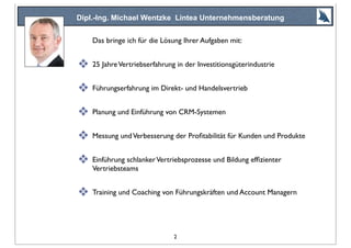 Dipl.-Ing. Michael Wentzke Lintea Unternehmensberatung
Das bringe ich für die Lösung Ihrer Aufgaben mit:
❖ 25 JahreVertriebserfahrung in der Investitionsgüterindustrie
❖ Führungserfahrung im Direkt- und Handelsvertrieb
❖ Planung und Einführung von CRM-Systemen
❖ Messung undVerbesserung der Proﬁtabilität für Kunden und Produkte
❖ Einführung schlankerVertriebsprozesse und Bildung efﬁzienter
Vertriebsteams
❖ Training und Coaching von Führungskräften und Account Managern
2
 