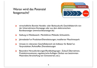 Woran wird das Potenzial
festgemacht?
‣ wirtschaftliche Bonität: Handels- oder Bankauskunft, Geschäftsbericht von
der Unternehmens-Homepage oder aus dem elektronischem
Bundesanzeiger (www.bundesanzeiger.de)
‣ Stellung im Wettbewerb : Marktführer, Mitläufer, Schlusslicht..
‣ Jahresbedarf an Produkten/Dienstleistungen, installierter Maschinenpark
‣ Umsatz im relevanten Geschäftsbereich als Indikator für Bedarf an
Vorprodukten, Rohstoffen, Dienstleistungen
‣ Besondere Herausforderungen/Randbedingungen : Zukauf, Übernahmen,
Produktinnovationen, regulatorische Auﬂagen (Verbot von bestimmten
Materialien,Verschärfung von Grenzwerten, etc.)
9
 