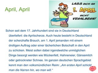 April, April


Schon seit dem 17. Jahrhundert sind sie in Deutschland
  überliefert: die Aprilscherze. Auch heute besteht in Deutschland
  der scherzhafte Brauch, am 1. April jemanden mit einem
  drolligen Auftrag oder einer lächerlichen Botschaft in den April
  zu schicken. Meist sollen dabei irgendwelche unmöglichen
  Dinge besorgt werden wie Mückenfett, Hahneneier, Gänsemilch
  oder getrockneter Schnee. Im ganzen deutschen Sprachgebiet
  kennt man den volksmündlichen Reim: „Am ersten April schickt w
                                                                     eit
  man die Narren hin, wo man will.“                                  er
 