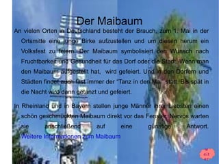 Der Maibaum
An vielen Orten in Deutschland besteht der Brauch, zum 1. Mai in der
  Ortsmitte eine junge Birke aufzustellen und um diesen herum ein
  Volksfest zu feiern. Der Maibaum symbolisiert den Wunsch nach
  Fruchtbarkeit und Gesundheit für das Dorf oder die Stadt. Wenn man
  den Maibaum aufgestellt hat, wird gefeiert. Und in den Dorfern und
  Städten findet auch fast immer der “Tanz in den Mai” statt. Bis spät in
  die Nacht wird dann getanzt und gefeiert.

In Rheinland und in Bayern stellen junge Männer ihrer Liebsten einen
  schön geschmückten Maibaum direkt vor das Fenster. Nervös warten
  sie     anschließend        auf      eine       günstige      Antwort.
  Weitere Informationen zum Maibaum

                                                                       w
                                                                       eit
                                                                       er
 