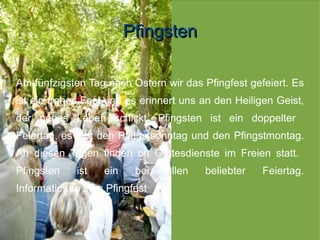 Pfingsten

Am fünfzigsten Tag nach Ostern wir das Pfingfest gefeiert. Es
ist ein frohes Fest und es erinnert uns an den Heiligen Geist,
der neues Leben schickt. Pfingsten ist ein doppelter
Feiertag, es gibt den Pfingstsonntag und den Pfingstmontag.
An diesen Tagen finden oft Gottesdienste im Freien statt.
Pfingsten    ist   ein    bei   allen   beliebter    Feiertag.
Informationen zum Pfingfest
 