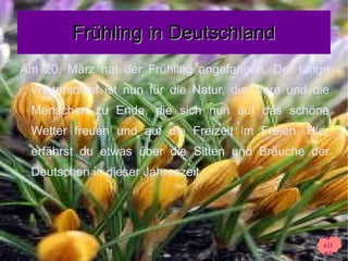 Frühling in Deutschland
Am 20. März hat der Frühling angefangen. Der lange
 Winterschlaf ist nun für die Natur, die Tiere und die
 Menschen zu Ende, die sich nun auf das schöne
 Wetter freuen und auf die Freizeit im Freien. Hier
 erfährst du etwas über die Sitten und Bräuche der
 Deutschen in dieser Jahreszeit.




                                                    w
                                                    eit
                                                    er
 