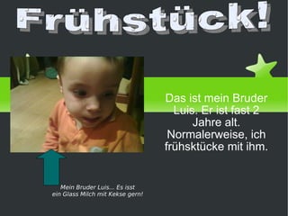 Das ist mein Bruder Luis. Er ist fast 2 Jahre alt. Normalerweise, ich frühsktücke mit ihm. von Daniel Priego Frühstück! Mein Bruder Luis... Es isst ein Glass Milch mit Kekse gern! 