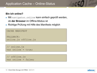 Application Cache – Online-Status


Bin ich online?
►  Mit navigator.onLine kann einfach geprüft werden,

   ob der Browser im Offline-Modus ist
►  Richtige Prüfung mit Hilfe des Manifests möglich



 CACHE MANIFEST

 FALLBACK:
 online.js offline.js

 // online.js
 var online = true;

 // offline.js
 var online = false;



13 Client-Side Storage mit HTML5 28.10.11
 