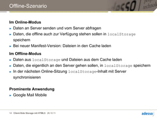 Offline-Szenario


Im Online-Modus
►  Daten an Server senden und vom Server abfragen

►  Daten, die offline auch zur Verfügung stehen sollen in localStorage

   speichern
►  Bei neuer Manifest-Version: Dateien in den Cache laden


Im Offline-Modus
►  Daten aus localStorage und Dateien aus dem Cache laden

►  Daten, die eigentlich an den Server gehen sollen, in localStorage speichern

►  In der nächsten Online-Sitzung localStorage-Inhalt mit Server

   synchronisieren


Prominente Anwendung
►  Google Mail Mobile




14 Client-Side Storage mit HTML5 28.10.11
 