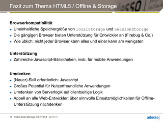 Fazit zum Thema HTML5 / Offline & Storage


Browserkompatibilität
►  Uneinheitliche Speichergröße von localStorage und sessionStorage

►  Die gängigen Browser bieten Unterstützung für Entwickler an (Firebug & Co.)

►  Wie üblich: nicht jeder Browser kann alles und einer kann am wenigsten




Unterstützung
►  Zahlreiche Javascript-Bibliotheken, insb. für mobile Anwendungen




Umdenken
►  (Neuer) Skill erforderlich: Javascript

►  Großes Potential für Nutzerfreundliche Anwendungen

►  Umdenken von Serverlogik auf clientseitige Logik

►  Appell an alle Web-Entwickler: über sinnvolle Einsatzmöglichkeiten für Offline-

   Unterstützung nachdenken

15 Client-Side Storage mit HTML5 28.10.11
 