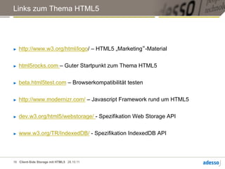 Links zum Thema HTML5




►    http://www.w3.org/html/logo/ – HTML5 „Marketing“-Material


►    html5rocks.com – Guter Startpunkt zum Thema HTML5


►    beta.html5test.com – Browserkompatibilität testen


►    http://www.modernizr.com/ – Javascript Framework rund um HTML5


►    dev.w3.org/html5/webstorage/ - Spezifikation Web Storage API


►    www.w3.org/TR/IndexedDB/ - Spezifikation IndexedDB API



16 Client-Side Storage mit HTML5 28.10.11
 