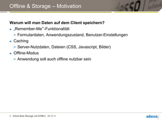 Offline & Storage – Motivation


Warum will man Daten auf dem Client speichern?
►  „Remember-Me“-Funktionalität

   >  Formulardaten, Anwendungszustand, Benutzer-Einstellungen
►  Caching

   >  Server-Nutzdaten, Dateien (CSS, Javascript, Bilder)
►  Offline-Modus

   >  Anwendung soll auch offline nutzbar sein




5 Client-Side Storage mit HTML5 28.10.11
 
