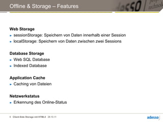 Offline & Storage – Features



Web Storage
►  sessionStorage: Speichern von Daten innerhalb einer Session

►  localStorage: Speichern von Daten zwischen zwei Sessions




Database Storage
►  Web SQL Database

►  Indexed Database




Application Cache
►  Caching von Dateien




Netzwerkstatus
►  Erkennung des Online-Status




6 Client-Side Storage mit HTML5 28.10.11
 