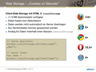 Web Storage – „Cookies on Steroids“


Client-Side-Storage mit HTML 5: localStorage
►  >= 5 MB Speicherplatz verfügbar                            3.6+
►  Daten haben kein Ablaufdatum

►  Daten werden nicht automatisch an Server übertragen

►  Nur Zeichenketten können gespeichert werden                8+
►  Analog für Daten innerhalb einer Session: sessionStorage



                                                              4+
 // Daten speichern
 window.localStorage.setItem(„name“,
 „Max“);                                                      10.5+
 // Daten lesen
 var name =
 window.localStorage.getItem(“name”);                         4+



9 Client-Side Storage mit HTML5 28.10.11
 