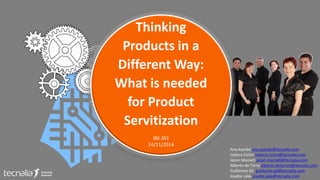 Thinking 
Products in a 
Different Way: 
What is needed 
for Product 
Servitization 
IBS 201 
14/11/2014 
Ana Ayerbe ana.ayerbe@tecnalia.com 
Isidoro Cirión isidoro.cirion@tecnalia.com 
Jason Mansell jason.mansell@tecnalia.com 
Alberto de Torre alberto.detorres@tecnalia.com 
Guillermo Gil guillermo.gil@tecnalia.com 
Joseba Laka joseba.laka@tecnalia.com 
 