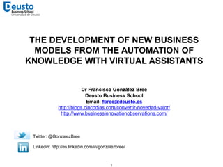 THE DEVELOPMENT OF NEW BUSINESS 
MODELS FROM THE AUTOMATION OF 
KNOWLEDGE WITH VIRTUAL ASSISTANTS 
Dr Francisco González Bree 
Deusto Business School 
Email: fbree@deusto.es 
http://blogs.cincodias.com/convertir-novedad-valor/ 
http://www.businessinnovationobservations.com/ 
1 
Twitter: @GonzalezBree 
Linkedin: http://es.linkedin.com/in/gonzalezbree/ 
 