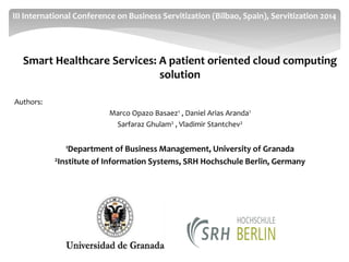 Smart Healthcare Services: A patient oriented cloud computing solution 
Authors: 
Marco Opazo Basaez1 , Daniel Arias Aranda1 
Sarfaraz Ghulam2 , Vladimir Stantchev2 
1Department of Business Management, University of Granada 
2Institute of Information Systems, SRH Hochschule Berlin, Germany 
III International Conference on Business Servitization (Bilbao, Spain), Servitization 2014  