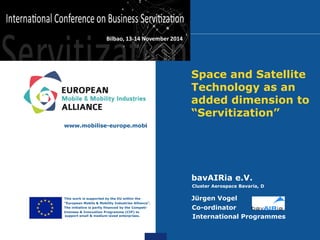 Space and Satellite Technology as an added dimension to “Servitization” 
bavAIRia e.V. 
Cluster Aerospace Bavaria, D 
Jürgen Vogel 
Co-ordinator 
International Programmes 
www.mobilise-europe.mobi 
• This work is supported by the EU within the 
• “European Mobile & Mobility Industries Alliance”. 
• The initiative is partly financed by the Competi- 
• tiveness & Innovation Programme (CIP) to support small & medium-sized enterprises. 
Bilbao, 13-14 November 2014  