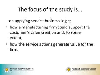 The focus of the study is… 
…on applying service business logic; 
•how a manufacturing firm could support the customer’s value creation and, to some extent, 
•how the service actions generate value for the firm. 
 