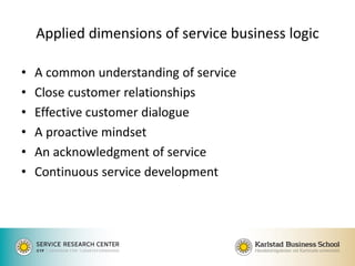 Applied dimensions of service business logic 
•A common understanding of service 
•Close customer relationships 
•Effective customer dialogue 
•A proactive mindset 
•An acknowledgment of service 
•Continuous service development 
 