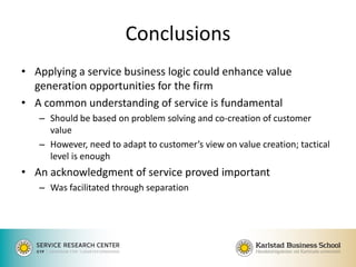 Conclusions 
•Applying a service business logic could enhance value generation opportunities for the firm 
•A common understanding of service is fundamental 
–Should be based on problem solving and co-creation of customer value 
–However, need to adapt to customer’s view on value creation; tactical level is enough 
•An acknowledgment of service proved important 
–Was facilitated through separation 
