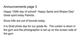 Announcements page 3
Happy 100th day of school! Happy Spots and Stripes Day!
Great spirit today Patriots.
Snow hills are out of bounds today.
It is Grad photo day for our grade 8s. The curtain is down in
the gym and the photographer is set up on the screen side of
the gym.
 