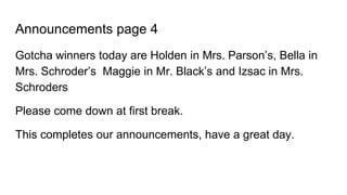Announcements page 4
Gotcha winners today are Holden in Mrs. Parson’s, Bella in
Mrs. Schroder’s Maggie in Mr. Black’s and Izsac in Mrs.
Schroders
Please come down at first break.
This completes our announcements, have a great day.
 