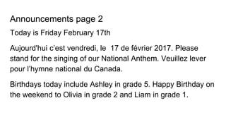Announcements page 2
Today is Friday February 17th
Aujourd'hui c’est vendredi, le 17 de février 2017. Please
stand for the singing of our National Anthem. Veuillez lever
pour l’hymne national du Canada.
Birthdays today include Ashley in grade 5. Happy Birthday on
the weekend to Olivia in grade 2 and Liam in grade 1.
 