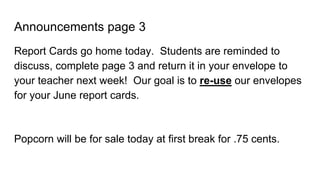 Announcements page 3
Report Cards go home today. Students are reminded to
discuss, complete page 3 and return it in your envelope to
your teacher next week! Our goal is to re-use our envelopes
for your June report cards.
Popcorn will be for sale today at first break for .75 cents.
 
