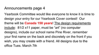 Announcements page 4
Yearbook Committee would like everyone to know it is time to
design your entry for our Yearbook Cover contest! Our
theme will be Canada 150 years! The design requirements
include: 81/2 x11 paper, must be “art” (no computer
designs), include our school name Pine River, remember
your first name on the back and discretely on the front if you
wish, you may create with a friend. All designs due to the
office Tues. March 7th
 