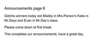 Announcements page 6
Gotcha winners today are Maddy in Mrs.Parson’s Katie in
Mr.Days and Evan in Mr.Day’s class.
Please come down at first break.
This completes our announcements, have a great day.
 