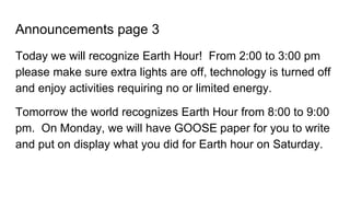 Announcements page 3
Today we will recognize Earth Hour! From 2:00 to 3:00 pm
please make sure extra lights are off, technology is turned off
and enjoy activities requiring no or limited energy.
Tomorrow the world recognizes Earth Hour from 8:00 to 9:00
pm. On Monday, we will have GOOSE paper for you to write
and put on display what you did for Earth hour on Saturday.
 