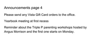 Announcements page 4
Please send any Vista Gift Card orders to the office.
Yearbook meeting at first recess
Reminder about the Triple P parenting workshops hosted by
Angus Morrison and the first one starts on Monday.
 