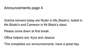 Announcements page 4
Gotcha winners today are Ryder in Ms.Sloski’s, Isabel in
Ms.Sloski’s and Cameron in Mr.Black’s class.
Please come down at first break.
Office helpers are: Kyra and Jessica
This completes our announcements, have a great day.
 