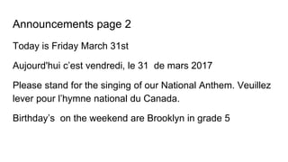 Announcements page 2
Today is Friday March 31st
Aujourd'hui c’est vendredi, le 31 de mars 2017
Please stand for the singing of our National Anthem. Veuillez
lever pour l’hymne national du Canada.
Birthday’s on the weekend are Brooklyn in grade 5
 