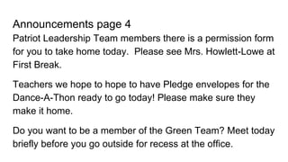 Announcements page 4
Patriot Leadership Team members there is a permission form
for you to take home today. Please see Mrs. Howlett-Lowe at
First Break.
Teachers we hope to hope to have Pledge envelopes for the
Dance-A-Thon ready to go today! Please make sure they
make it home.
Do you want to be a member of the Green Team? Meet today
briefly before you go outside for recess at the office.
 