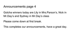 Announcements page 4
Gotcha winners today are Lily in Mrs.Parson’s, Nick in
Mr.Day’s and Sydney in Mr.Day’s class
Please come down at first break.
This completes our announcements, have a great day.
 