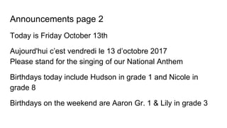 Announcements page 2
Today is Friday October 13th
Aujourd'hui c’est vendredi le 13 d’octobre 2017
Please stand for the singing of our National Anthem
Birthdays today include Hudson in grade 1 and Nicole in
grade 8
Birthdays on the weekend are Aaron Gr. 1 & Lily in grade 3
 