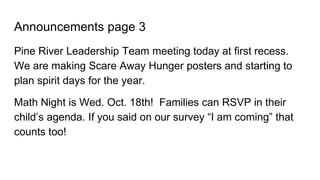 Announcements page 3
Pine River Leadership Team meeting today at first recess.
We are making Scare Away Hunger posters and starting to
plan spirit days for the year.
Math Night is Wed. Oct. 18th! Families can RSVP in their
child’s agenda. If you said on our survey “I am coming” that
counts too!
 