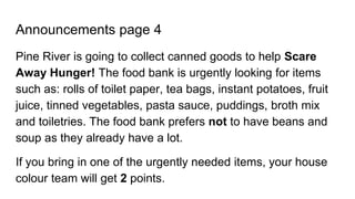 Announcements page 4
Pine River is going to collect canned goods to help Scare
Away Hunger! The food bank is urgently looking for items
such as: rolls of toilet paper, tea bags, instant potatoes, fruit
juice, tinned vegetables, pasta sauce, puddings, broth mix
and toiletries. The food bank prefers not to have beans and
soup as they already have a lot.
If you bring in one of the urgently needed items, your house
colour team will get 2 points.
 
