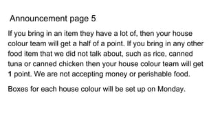 Announcement page 5
If you bring in an item they have a lot of, then your house
colour team will get a half of a point. If you bring in any other
food item that we did not talk about, such as rice, canned
tuna or canned chicken then your house colour team will get
1 point. We are not accepting money or perishable food.
Boxes for each house colour will be set up on Monday.
 