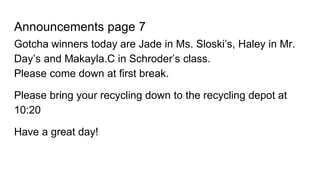 Announcements page 7
Gotcha winners today are Jade in Ms. Sloski’s, Haley in Mr.
Day’s and Makayla.C in Schroder’s class.
Please come down at first break.
Please bring your recycling down to the recycling depot at
10:20
Have a great day!
 