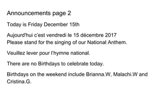 Announcements page 2
Today is Friday December 15th
Aujourd'hui c’est vendredi le 15 décembre 2017
Please stand for the singing of our National Anthem.
Veuillez lever pour l’hymne national.
There are no Birthdays to celebrate today.
Birthdays on the weekend include Brianna.W, Malachi.W and
Cristina.G.
 