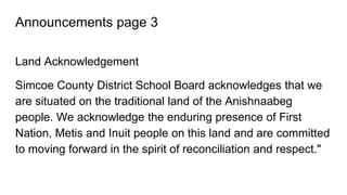 Announcements page 3
Land Acknowledgement
Simcoe County District School Board acknowledges that we
are situated on the traditional land of the Anishnaabeg
people. We acknowledge the enduring presence of First
Nation, Metis and Inuit people on this land and are committed
to moving forward in the spirit of reconciliation and respect."
 