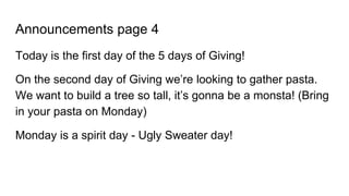 Announcements page 4
Today is the first day of the 5 days of Giving!
On the second day of Giving we’re looking to gather pasta.
We want to build a tree so tall, it’s gonna be a monsta! (Bring
in your pasta on Monday)
Monday is a spirit day - Ugly Sweater day!
 